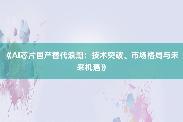 《AI芯片国产替代浪潮：技术突破、市场格局与未来机遇》