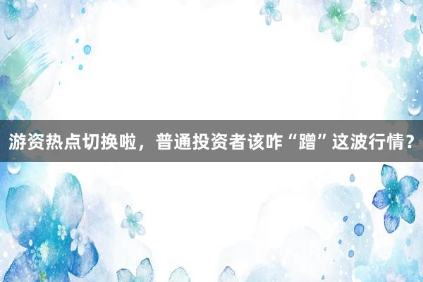 游资热点切换啦，普通投资者该咋“蹭”这波行情？