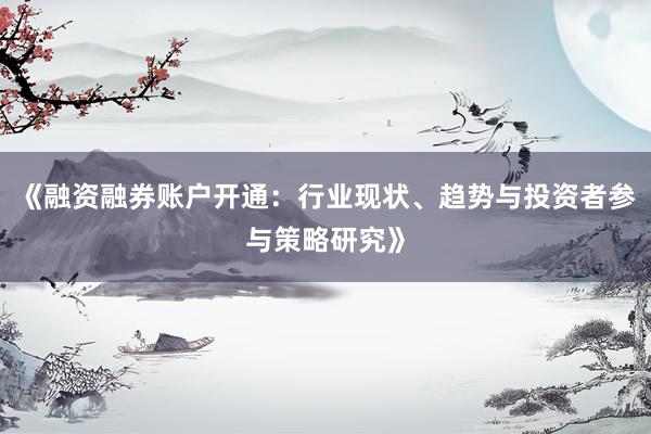 《融资融券账户开通：行业现状、趋势与投资者参与策略研究》