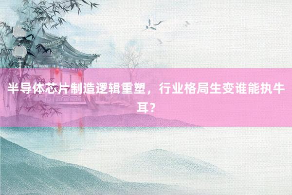 半导体芯片制造逻辑重塑，行业格局生变谁能执牛耳？
