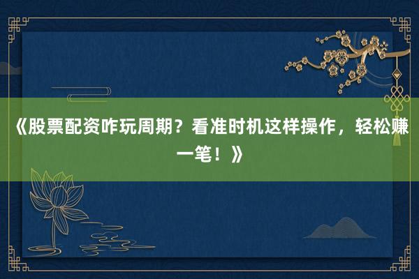 《股票配资咋玩周期？看准时机这样操作，轻松赚一笔！》