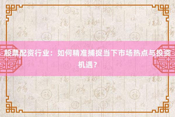 股票配资行业：如何精准捕捉当下市场热点与投资机遇？