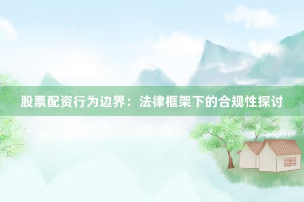 股票配资行为边界：法律框架下的合规性探讨