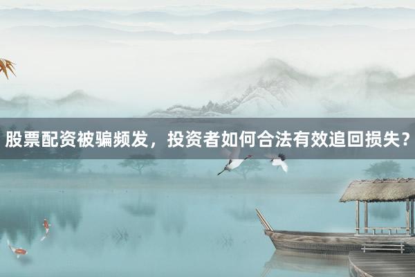 股票配资被骗频发，投资者如何合法有效追回损失？