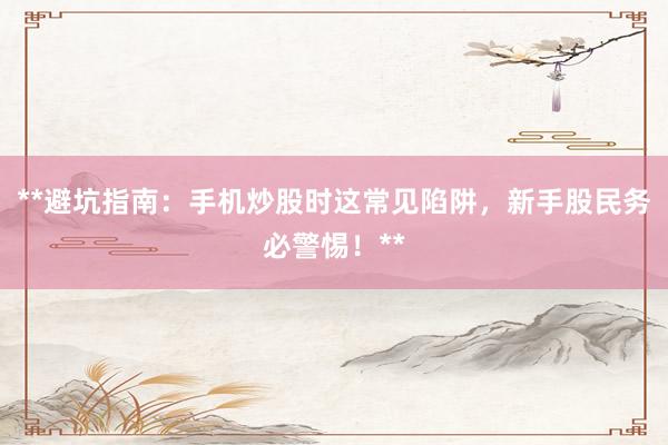 **避坑指南：手机炒股时这常见陷阱，新手股民务必警惕！**