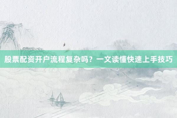股票配资开户流程复杂吗？一文读懂快速上手技巧