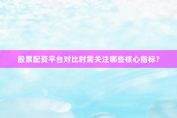 股票配资平台对比时需关注哪些核心指标？