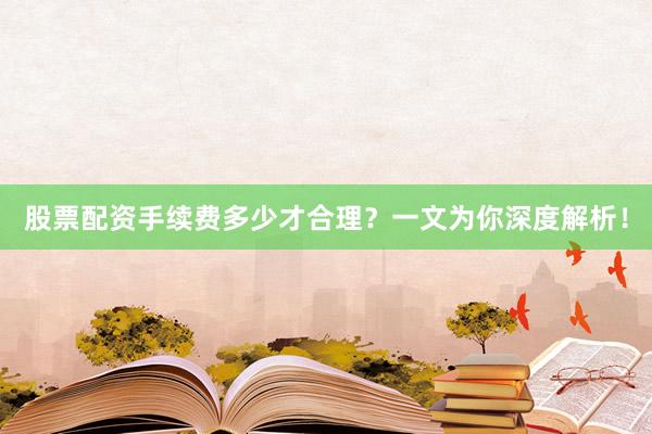 股票配资手续费多少才合理？一文为你深度解析！