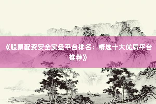 《股票配资安全实盘平台排名：精选十大优质平台推荐》