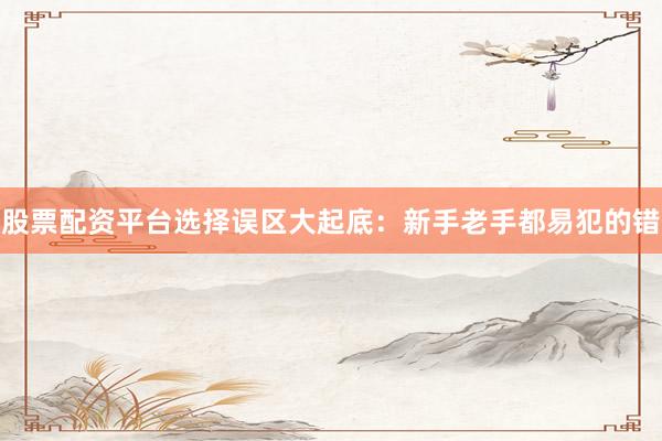 股票配资平台选择误区大起底：新手老手都易犯的错