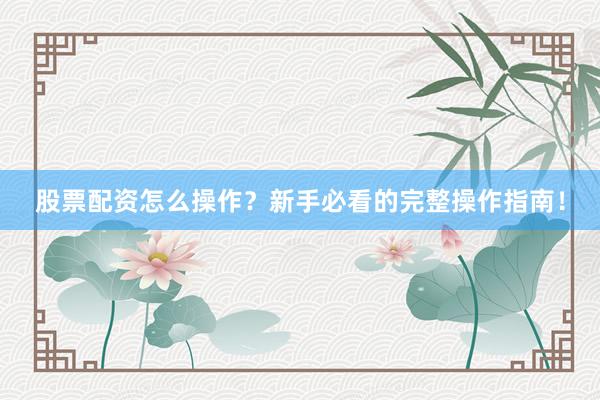 股票配资怎么操作？新手必看的完整操作指南！