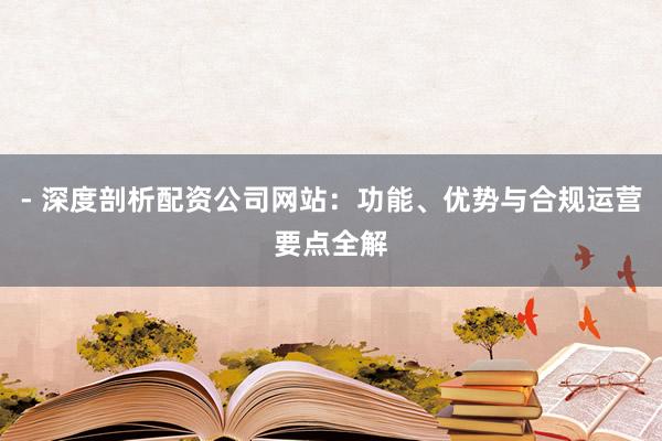 - 深度剖析配资公司网站：功能、优势与合规运营要点全解