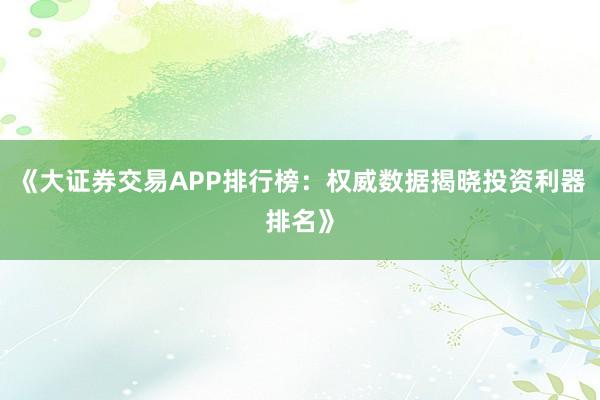 《大证券交易APP排行榜：权威数据揭晓投资利器排名》
