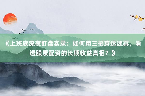 《上班族深夜盯盘实录：如何用三招穿透迷雾，看透股票配资的长期收益真相？》
