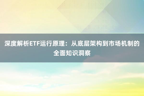 深度解析ETF运行原理：从底层架构到市场机制的全面知识洞察