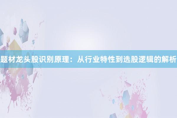 题材龙头股识别原理：从行业特性到选股逻辑的解析