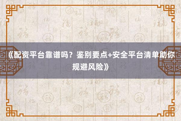 《配资平台靠谱吗？鉴别要点+安全平台清单助你规避风险》