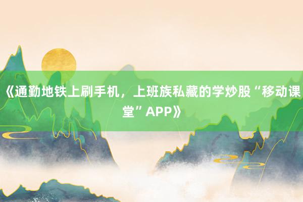 《通勤地铁上刷手机，上班族私藏的学炒股“移动课堂”APP》