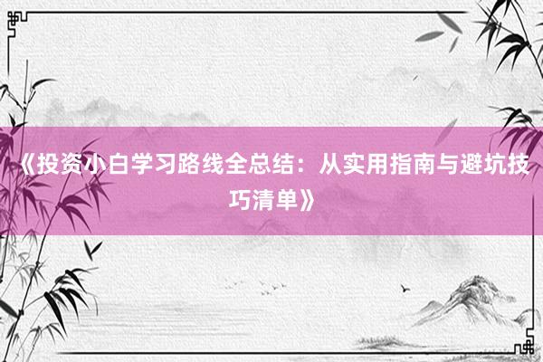 《投资小白学习路线全总结：从实用指南与避坑技巧清单》