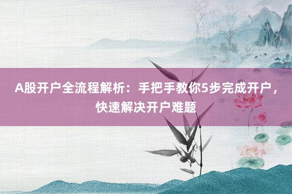 A股开户全流程解析：手把手教你5步完成开户，快速解决开户难题