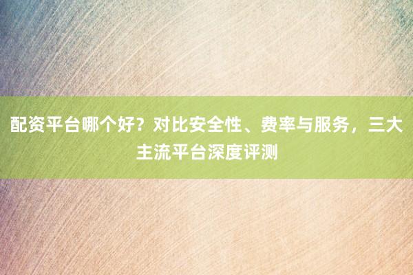 配资平台哪个好？对比安全性、费率与服务，三大主流平台深度评测
