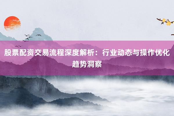 股票配资交易流程深度解析：行业动态与操作优化趋势洞察